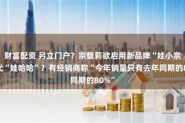 财富配资 另立门户？宗馥莉欲启用新品牌“娃小宗”取代“娃哈哈”？有经销商称“今年销量只有去年同期的80%”