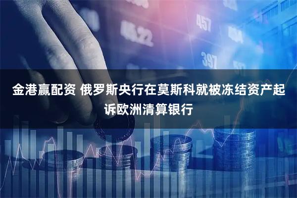金港赢配资 俄罗斯央行在莫斯科就被冻结资产起诉欧洲清算银行
