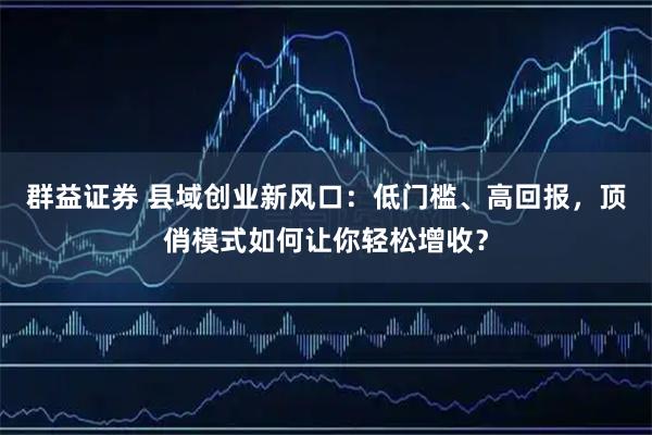 群益证券 县域创业新风口：低门槛、高回报，顶俏模式如何让你轻松增收？