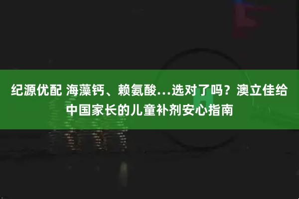 纪源优配 海藻钙、赖氨酸…选对了吗？澳立佳给中国家长的儿童补剂安心指南