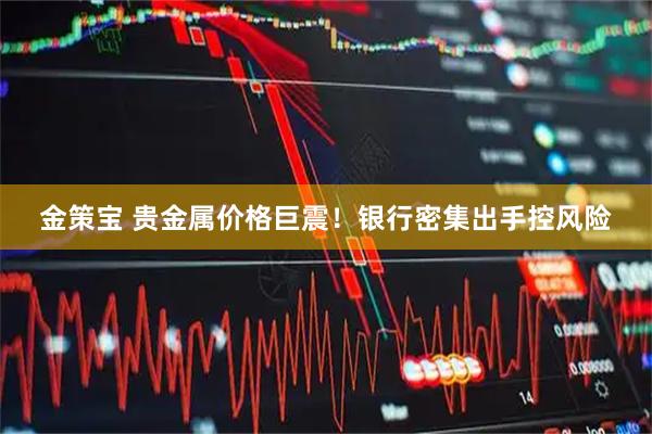 金策宝 贵金属价格巨震！银行密集出手控风险