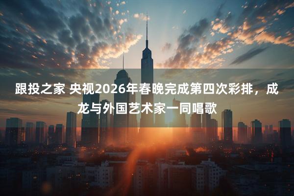 跟投之家 央视2026年春晚完成第四次彩排，成龙与外国艺术家一同唱歌