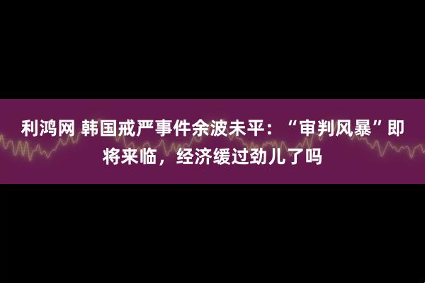 利鸿网 韩国戒严事件余波未平：“审判风暴”即将来临，经济缓过劲儿了吗