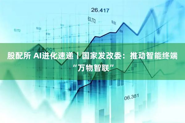 股配所 AI进化速递丨国家发改委：推动智能终端“万物智联”