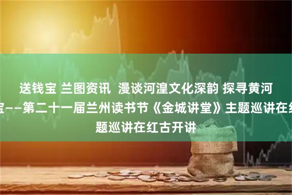 送钱宝 兰图资讯 漫谈河湟文化深韵 探寻黄河文明瑰宝——第二十一届兰州读书节《金城讲堂》主题巡讲在红古开讲