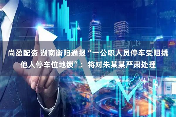 尚盈配资 湖南衡阳通报“一公职人员停车受阻撬他人停车位地锁”:将对朱某某严肃处理